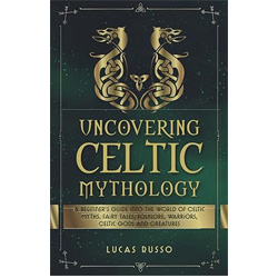 Uncovering Celtic Mythology: A Beginner’s Guide Into The World Of Celtic Myths, Fairy Tales, Folklore, Warriors, Celtic Gods and Creatures